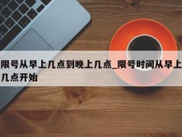 限号从早上几点到晚上几点_限号时间从早上几点开始