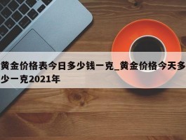 黄金价格表今日多少钱一克_黄金价格今天多少一克2021年