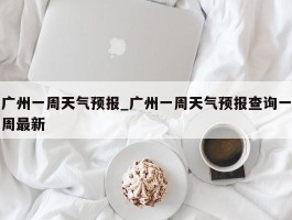 广州一周天气预报_广州一周天气预报查询一周最新