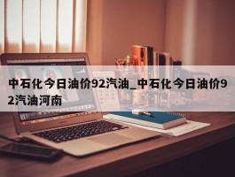 中石化今日油价92汽油_中石化今日油价92汽油河南