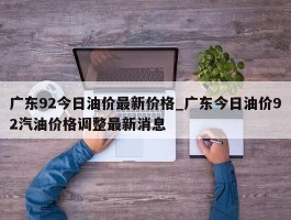 广东92今日油价最新价格_广东今日油价92汽油价格调整最新消息