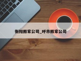 衡阳搬家公司_呼市搬家公司