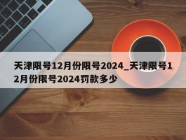 天津限号12月份限号2024_天津限号12月份限号2024罚款多少