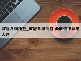 欧冠八强抽签_欧冠八强抽签 曼联进决赛无大碍