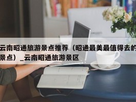 云南昭通旅游景点推荐（昭通最美最值得去的景点）_云南昭通旅游景区