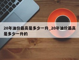 20年油价最高是多少一升_20年油价最高是多少一升的