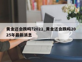黄金还会跌吗?2021_黄金还会跌吗2025年最新消息