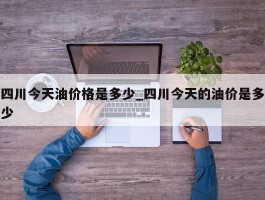 四川今天油价格是多少_四川今天的油价是多少