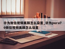 华为微信视频美颜怎么设置_华为pura70微信视频美颜怎么设置