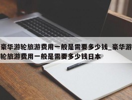 豪华游轮旅游费用一般是需要多少钱_豪华游轮旅游费用一般是需要多少钱日本