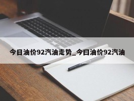 今日油价92汽油走势_今曰油价92汽油