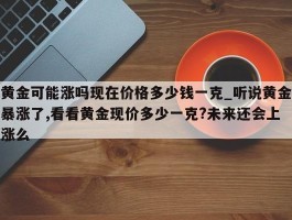 黄金可能涨吗现在价格多少钱一克_听说黄金暴涨了,看看黄金现价多少一克?未来还会上涨么