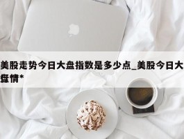 美股走势今日大盘指数是多少点_美股今日大盘***行情