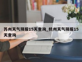 苏州天气预报15天查询_杭州天气预报15天查询