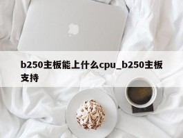 b250主板能上什么cpu_b250主板支持
