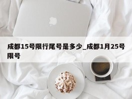 成都15号限行尾号是多少_成都1月25号限号