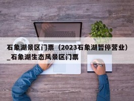 石象湖景区门票（2023石象湖暂停营业）_石象湖生态风景区门票