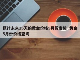 预计未来15天的黄金价格5月份走势_黄金5月份价格查询