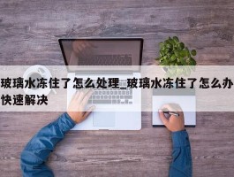 玻璃水冻住了怎么处理_玻璃水冻住了怎么办快速解决