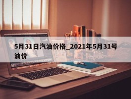 5月31日汽油价格_2021年5月31号油价