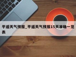 平遥天气预报_平遥天气预报15天准确一览表