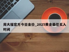 周大福官方今日金价_2025黄金最佳买入时间