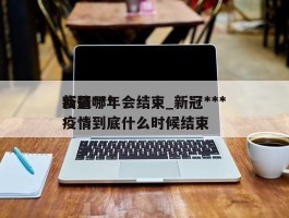 新冠***疫情哪年会结束_新冠***疫情到底什么时候结束