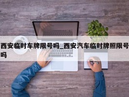 西安临时车牌限号吗_西安汽车临时牌照限号吗