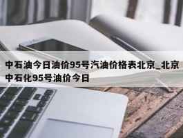 中石油今日油价95号汽油价格表北京_北京中石化95号油价今日