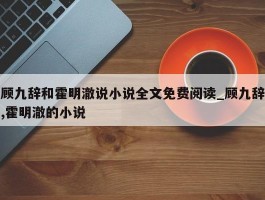 顾九辞和霍明澈说小说全文免费阅读_顾九辞,霍明澈的小说