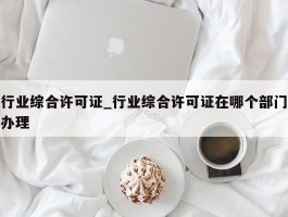 行业综合许可证_行业综合许可证在哪个部门办理