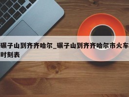 碾子山到齐齐哈尔_碾子山到齐齐哈尔市火车时刻表