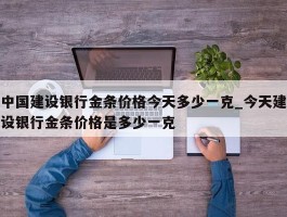 中国建设银行金条价格今天多少一克_今天建设银行金条价格是多少一克
