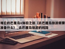 难忘的巴厘岛x体验之旅（去巴厘岛旅游需要准备什么）_去巴厘岛旅游的线路