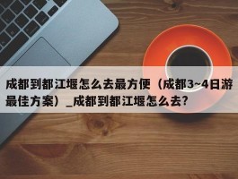 成都到都江堰怎么去最方便（成都3～4日游最佳方案）_成都到都江堰怎么去?