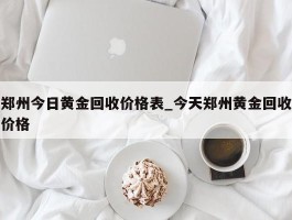 郑州今日黄金回收价格表_今天郑州黄金回收价格