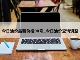 今日油价最新价格98号_今日油价查询调整