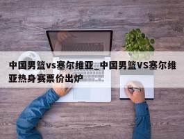 中国男篮vs塞尔维亚_中国男篮VS塞尔维亚热身赛票价出炉