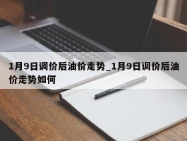 1月9日调价后油价走势_1月9日调价后油价走势如何