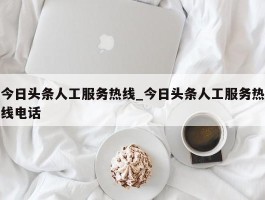 今日头条人工服务热线_今日头条人工服务热线电话