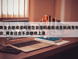 黄金会继续涨吗现在会涨吗最新消息新闻发布会_黄金还会不会继续上涨