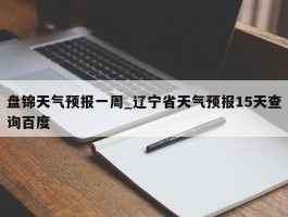 盘锦天气预报一周_辽宁省天气预报15天查询百度