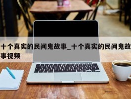 十个真实的民间鬼故事_十个真实的民间鬼故事视频