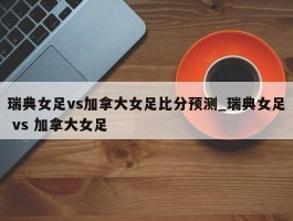 瑞典女足vs加拿大女足比分预测_瑞典女足 vs 加拿大女足