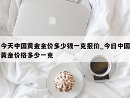 今天中国黄金金价多少钱一克报价_今日中国黄金价格多少一克