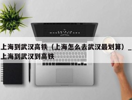 上海到武汉高铁（上海怎么去武汉最划算）_上海到武汉到高铁