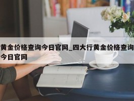 黄金价格查询今日官网_四大行黄金价格查询今日官网