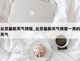 北京最新天气预报_北京最新天气预报一周的天气