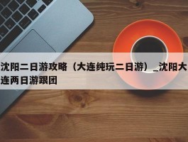 沈阳二日游攻略（大连纯玩二日游）_沈阳大连两日游跟团