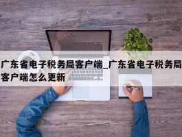 广东省电子税务局客户端_广东省电子税务局客户端怎么更新